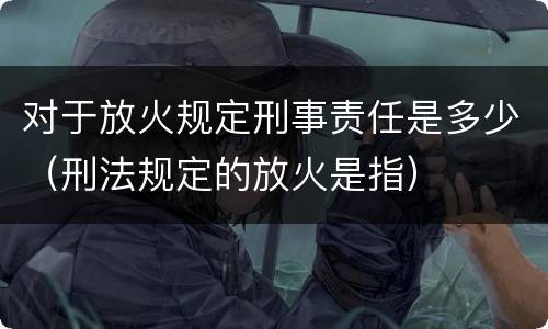 对于放火规定刑事责任是多少（刑法规定的放火是指）