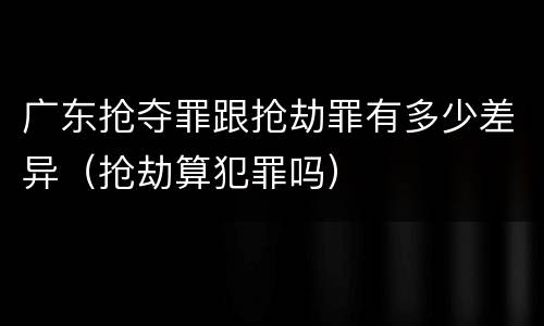 广东抢夺罪跟抢劫罪有多少差异（抢劫算犯罪吗）