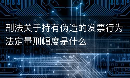 刑法关于持有伪造的发票行为法定量刑幅度是什么