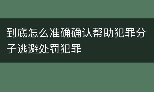 到底怎么准确确认帮助犯罪分子逃避处罚犯罪