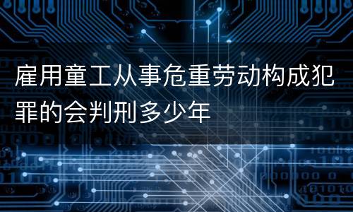 雇用童工从事危重劳动构成犯罪的会判刑多少年