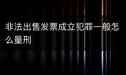 非法出售发票成立犯罪一般怎么量刑