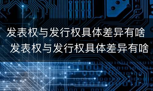 发表权与发行权具体差异有啥 发表权与发行权具体差异有啥区别