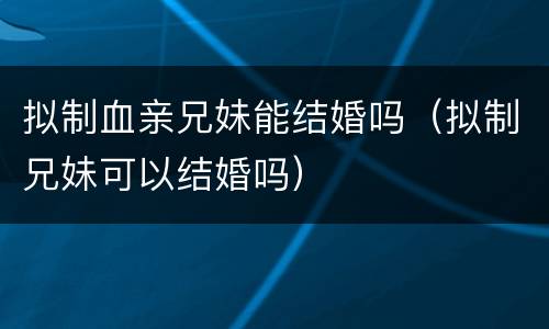 拟制血亲兄妹能结婚吗（拟制兄妹可以结婚吗）