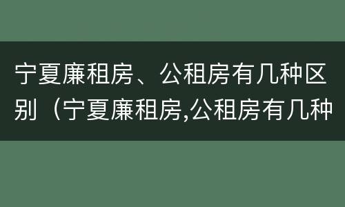 宁夏廉租房、公租房有几种区别（宁夏廉租房,公租房有几种区别图片）