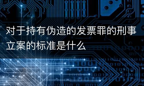 对于持有伪造的发票罪的刑事立案的标准是什么