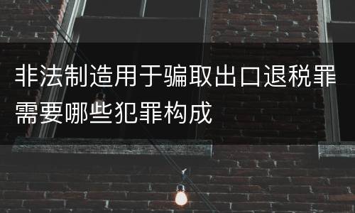 非法制造用于骗取出口退税罪需要哪些犯罪构成