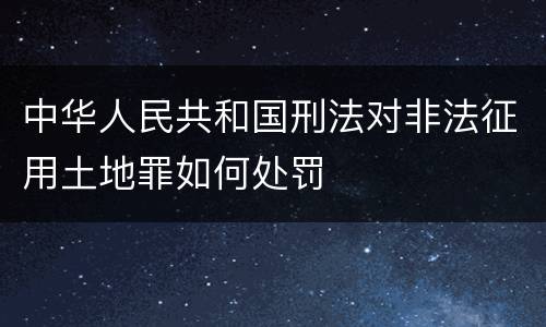 中华人民共和国刑法对非法征用土地罪如何处罚