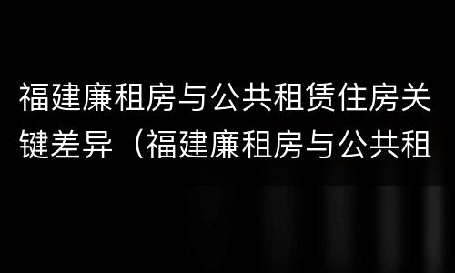 福建廉租房与公共租赁住房关键差异（福建廉租房与公共租赁住房关键差异大吗）