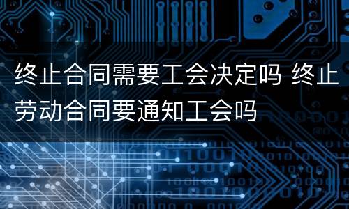终止合同需要工会决定吗 终止劳动合同要通知工会吗