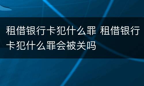 租借银行卡犯什么罪 租借银行卡犯什么罪会被关吗