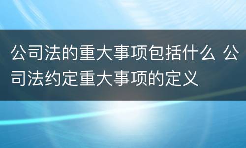 公司法的重大事项包括什么 公司法约定重大事项的定义