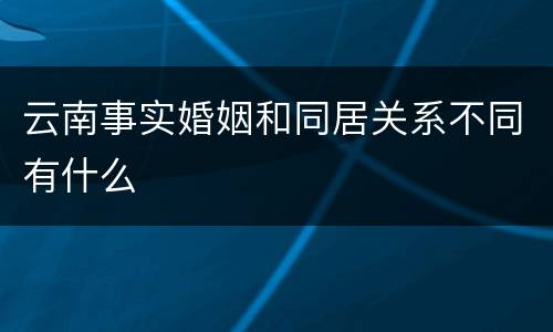 云南事实婚姻和同居关系不同有什么