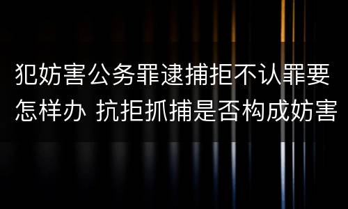 犯妨害公务罪逮捕拒不认罪要怎样办 抗拒抓捕是否构成妨害公务罪