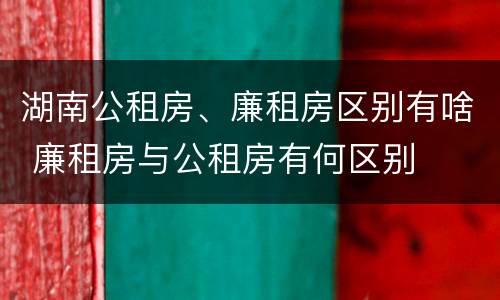 湖南公租房、廉租房区别有啥 廉租房与公租房有何区别
