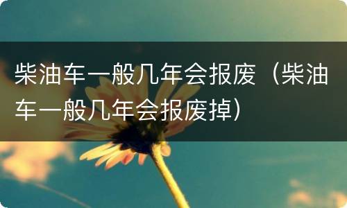 柴油车一般几年会报废（柴油车一般几年会报废掉）
