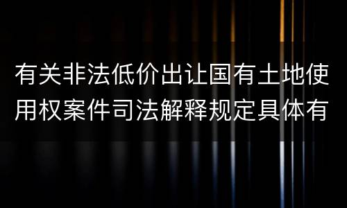 有关非法低价出让国有土地使用权案件司法解释规定具体有哪些主要内容