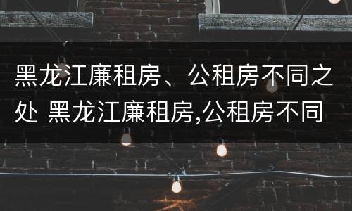 黑龙江廉租房、公租房不同之处 黑龙江廉租房,公租房不同之处在哪