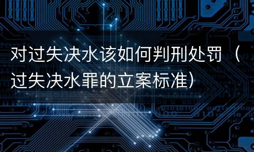 对过失决水该如何判刑处罚（过失决水罪的立案标准）