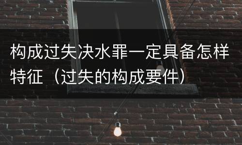 构成过失决水罪一定具备怎样特征（过失的构成要件）
