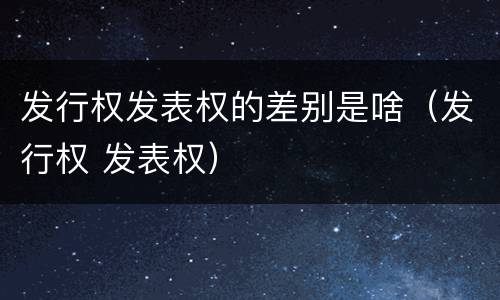 发行权发表权的差别是啥（发行权 发表权）
