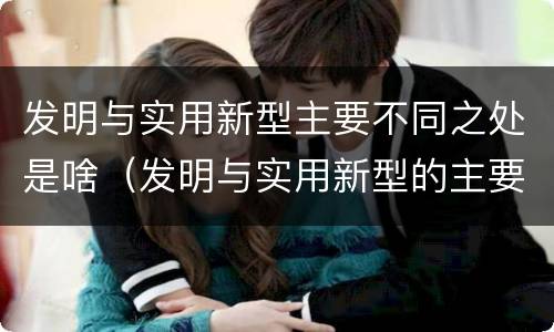 发明与实用新型主要不同之处是啥（发明与实用新型的主要区别）