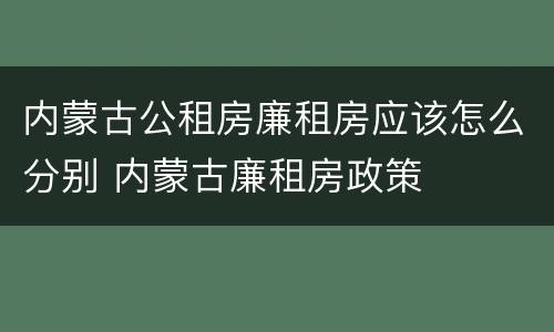 内蒙古公租房廉租房应该怎么分别 内蒙古廉租房政策