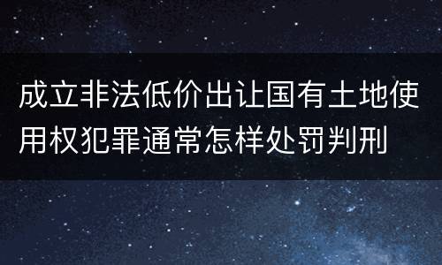 成立非法低价出让国有土地使用权犯罪通常怎样处罚判刑