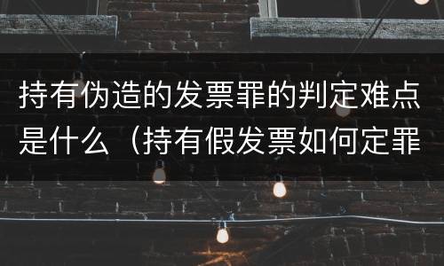 持有伪造的发票罪的判定难点是什么（持有假发票如何定罪）