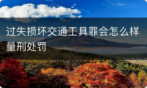 过失损坏交通工具罪会怎么样量刑处罚