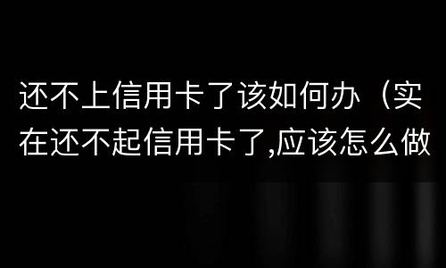 还不上信用卡了该如何办（实在还不起信用卡了,应该怎么做）
