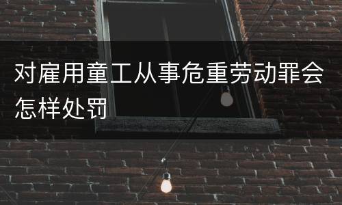 对雇用童工从事危重劳动罪会怎样处罚