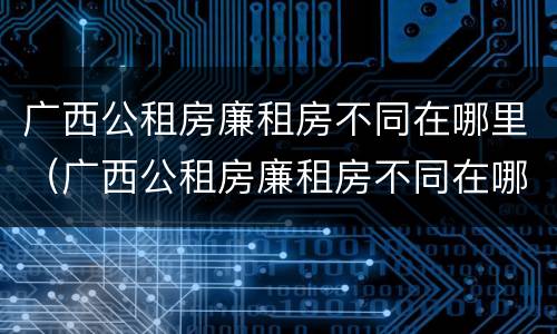 广西公租房廉租房不同在哪里（广西公租房廉租房不同在哪里查）