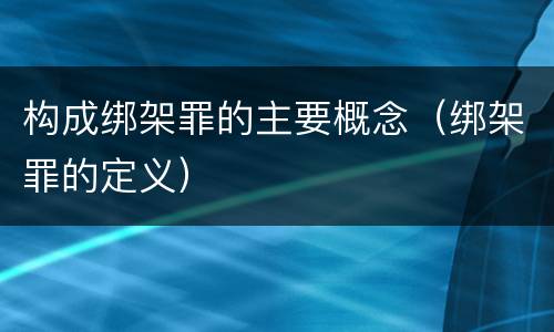 构成绑架罪的主要概念（绑架罪的定义）
