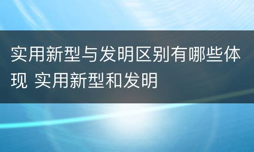 实用新型与发明区别有哪些体现 实用新型和发明