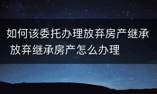 如何该委托办理放弃房产继承 放弃继承房产怎么办理