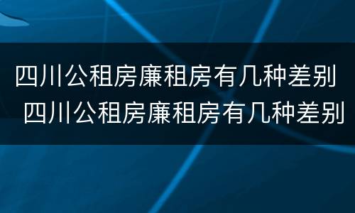 四川公租房廉租房有几种差别 四川公租房廉租房有几种差别吗
