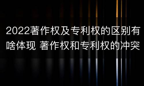 2022著作权及专利权的区别有啥体现 著作权和专利权的冲突