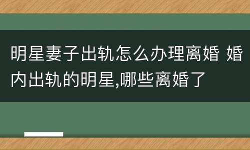明星妻子出轨怎么办理离婚 婚内出轨的明星,哪些离婚了