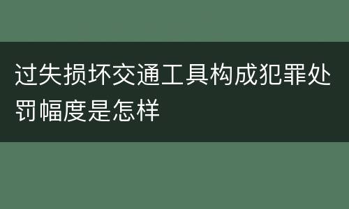 过失损坏交通工具构成犯罪处罚幅度是怎样