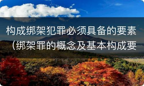 构成绑架犯罪必须具备的要素（绑架罪的概念及基本构成要件）