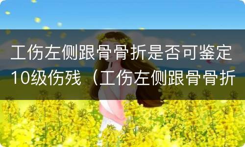 工伤左侧跟骨骨折是否可鉴定10级伤残（工伤左侧跟骨骨折是否可鉴定10级伤残）