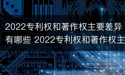 2022专利权和著作权主要差异有哪些 2022专利权和著作权主要差异有哪些问题