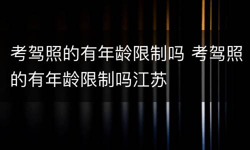 考驾照的有年龄限制吗 考驾照的有年龄限制吗江苏