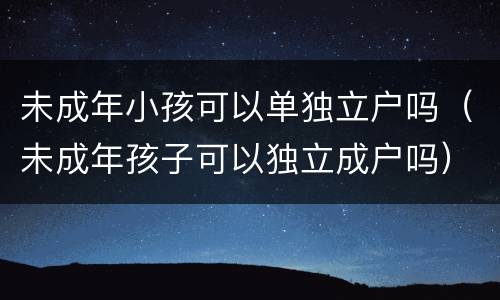 未成年小孩可以单独立户吗（未成年孩子可以独立成户吗）