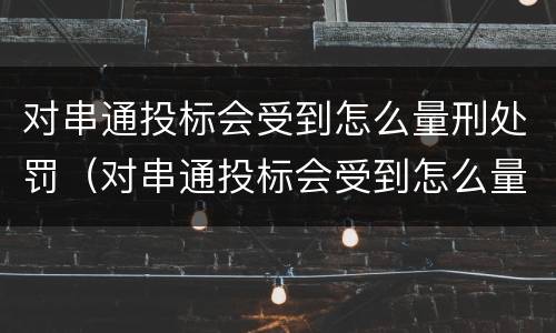 对串通投标会受到怎么量刑处罚（对串通投标会受到怎么量刑处罚的影响）