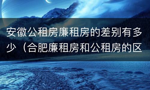 安徽公租房廉租房的差别有多少（合肥廉租房和公租房的区别）