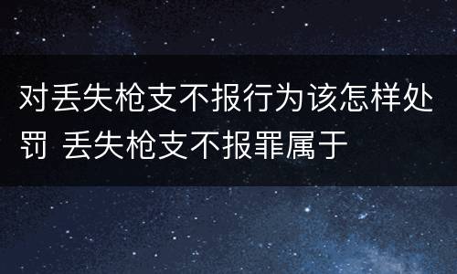 对丢失枪支不报行为该怎样处罚 丢失枪支不报罪属于