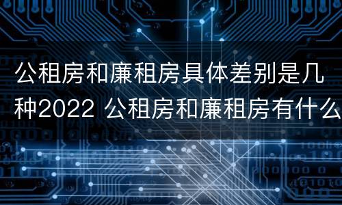 公租房和廉租房具体差别是几种2022 公租房和廉租房有什么区别?2019年的