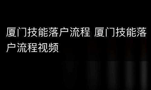 厦门技能落户流程 厦门技能落户流程视频